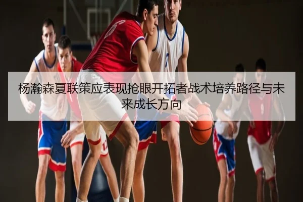 杨瀚森夏联策应表现抢眼开拓者战术培养路径与未来成长方向